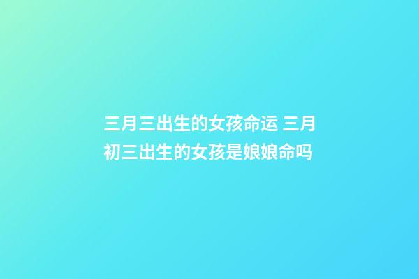 三月三出生的女孩命运 三月初三出生的女孩是娘娘命吗